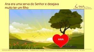 I n s t i t u t o B í b l i c o E d u c a c i o n a l M a r a n a t a - T r a b a l h o d e C r i a n ç a s , I n t e r m e d i á r i o s e A d o l e s c e n t e s - O s H e r ó i s d a F é - 4 a a u l a
Ana era uma serva do Senhor e desejava
muito ter um filho
ANA
 