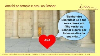 ANA
I n s t i t u t o B í b l i c o E d u c a c i o n a l M a r a n a t a - T r a b a l h o d e C r i a n ç a s , I n t e r m e d i á r i o s e A d o l e s c e n t e s - O s H e r ó i s d a F é - 4 a a u l a
Ana foi ao templo e orou ao Senhor
“Senhor dos
Exércitos! Se à tua
serva deres um
filho varão, ao
Senhor o darei por
todos os dias da
sua vida...”
 