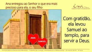 Com gratidão,
ela levou
Samuel ao
templo, para
servir a Deus.
I n s t i t u t o B í b l i c o E d u c a c i o n a l M a r a n a t a - T r a b a l h o d e C r i a n ç a s , I n t e r m e d i á r i o s e A d o l e s c e n t e s - O s H e r ó i s d a F é - 4 a a u l a
Ana entregou ao Senhor o que era mais
precioso para ela, o seu filho
ANA
SAMUEL
 