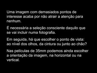 Uma imagem com demasiados pontos de
interesse acaba por não atrair a atenção para
nenhum.
É necessária a seleção consciente daquilo que
se vai incluir numa fotografia.
Em seguida, há que escolher o ponto de vista:
ao nível dos olhos, da cintura ou junto ao chão?
Nas películas de 35mm podemos ainda escolher
a orientação da imagem, na horizontal ou na
vertical.
 