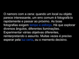 O namoro com a cena: quando um local ou objeto
parece interessante, um erro comum é fotografá-lo
rapidamente e passar ao próximo. As boas
fotografias exigem tempo e esforço. Há que explorar
diversos ângulos, diferentes iluminações.
Experimentar várias objetivas diferentes,
reinterpretando o assunto. Muitas vezes é preciso
esperar pela luz certa, ou o memento decisivo.
 