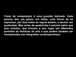 Tratar de composição é uma questão delicada. Cada
pessoa tem um gosto, um estilo, uma forme de se
expressar, por isso todas as regras podem, e devem, ser
quebradas. Mas antes de quebrá-las é preciso saber que
elas existem, que tiveram o seu lugar em diferentes
períodos da histórias da arte e que podem também ser
incorporadas nas fotografias contemporâneas.
 