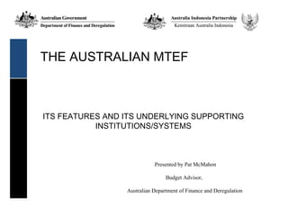 THE AUSTRALIAN MTEF



ITS FEATURES AND ITS UNDERLYING SUPPORTING
           INSTITUTIONS/SYSTEMS



                            Presented by Pat McMahon

                                 Budget Advisor,

                 Australian Department of Finance and Deregulation
 