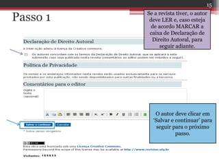 Passo 1 Se a revista tiver, o autor
deve LER e, caso esteja
de acordo MARCAR a
caixa de Declaração de
Direito Autoral, para
seguir adiante.
O autor deve clicar em
‘Salvar e continuar’ para
seguir para o próximo
passo.
15
 