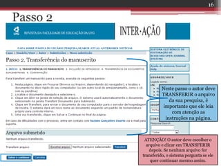 Passo 2
Neste passo o autor deve
TRANSFERIR o arquivo
da sua pesquisa, é
importante que ele leia
com atenção as
instruções na página.
ATENÇÃO! O autor deve escolher o
arquivo e clicar em TRANSFERIR
depois. Se nenhum arquivo for
transferido, o sistema pergunta se ele
quer continuar mesmo assim.
16
 