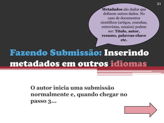 Fazendo Submissão: Inserindo
metadados em outros idiomas
O autor inicia uma submissão
normalmente e, quando chegar no
passo 3...
Metadados são dados que
definem outros dados. No
caso de documentos
científicos (artigos, resenhas,
entrevistas, ensaios) podem
ser: Título, autor,
resumo, palavras-chave
etc.
21
 