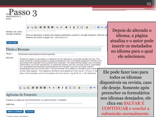 Passo 3
Depois de alterado o
idioma, a página
atualiza e o autor pode
inserir os metadados
no idioma para o qual
ele selecionou.
Ele pode fazer isso para
todos os idiomas
disponíveis na revista, caso
ele deseje. Somente após
preencher os formulários
nos idiomas desejados, ele
clica em SALVAR E
CONTINUAR e conclui a
submissão normalmente.
25
 