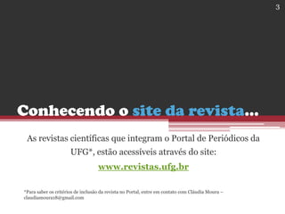 Conhecendo o site da revista...
As revistas científicas que integram o Portal de Periódicos da
UFG*, estão acessíveis através do site:
www.revistas.ufg.br
*Para saber os critérios de inclusão da revista no Portal, entre em contato com Cláudia Moura –
claudiamoura18@gmail.com
3
 