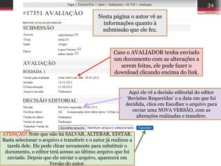 Nesta página o autor vê as
informações quanto à
submissão que ele fez.
Caso o AVALIADOR tenha enviado
um documento com as alterações a
serem feitas, ele pode fazer o
download clicando encima do link.
Aqui ele vê a decisão editorial do editor
‘Revisões Requeridas’ e a data em que foi
decidida, clica em Escolher o arquivo para
enviar uma NOVA VERSÃO, com as
alterações realizadas e transfere.
ATENÇÃO! Note que não há SALVAR, ALTERAR, EDITAR.
Basta selecionar o arquivo e transferir e o autor já realizou a
tarefa dele. Ele pode clicar novamente para substituir o
documento, o editor terá acesso ao último arquivo que foi
enviado. Depois que ele enviar o arquivo, aparecerá em
Versão do autor.
34
 