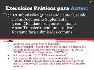 Exercícios Práticos para Autor:
Faça 10 submissões (5 para cada autor), sendo:
 1 com Documento Suplementar
 5 com Metadados em outros idiomas
 2 sem Transferir nenhum arquivo!
 Restante faça submissões comuns
DICAS:
 Submeta para várias Seções da revista.
 Tente preencher o maior número dos campos de metadados.
 Coloque títulos fáceis de recuperar depois, ex.: TÍTULO 1,
TÍTULO 2 com doc. Suplementar, TÍTULO 3...
 Não esqueça de CONCLUIR as submissões!
 Não esqueça de selecionar o documento e clicar em
TRANSFERIR, antes de clicar em SALVAR para o próximo
passo! (com exceção daquela que é para não enviar arquivo
nenhum).
35
 