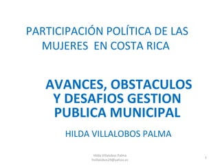 PARTICIPACIÓN POLÍTICA DE LAS
  MUJERES EN COSTA RICA


   AVANCES, OBSTACULOS
    Y DESAFIOS GESTION
    PUBLICA MUNICIPAL
       HILDA VILLALOBOS PALMA

             Hilda Villalobos Palma
                                      1
            hvillalobos29@yahoo.es
 