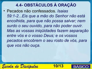 4.4- OBSTÁCULOS À ORAÇÃO
• Pecados não confessados. Isaias
  59:1-2...Eis que a mão do Senhor não está
  encolhida, para que não possa salvar; nem
  surdo o seu ouvido, para não poder ouvir.
  Mas as vossas iniqüidades fazem separação
  entre vós e o vosso Deus; e os vossos
  pecados encobrem o seu rosto de vós, para
  que vos não ouça.




                         10/13
 