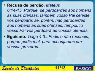 • Recusa de perdão. Mateus
  6:14-15..Porque, se perdoardes aos homens
  as suas ofensas, também vosso Pai celeste
  vos perdoará; se, porém, não perdoardes
  aos homens as suas ofensas, tampouco
  vosso Pai vos perdoará as vossas ofensas.
• Egoísmo. Tiago 4:3...Pedis e não recebeis,
  porque pedis mal, para esbanjardes em
  vossos prazeres.




                         11/13
 