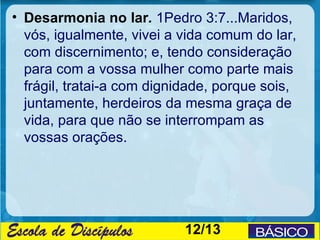• Desarmonia no lar. 1Pedro 3:7...Maridos,
  vós, igualmente, vivei a vida comum do lar,
  com discernimento; e, tendo consideração
  para com a vossa mulher como parte mais
  frágil, tratai-a com dignidade, porque sois,
  juntamente, herdeiros da mesma graça de
  vida, para que não se interrompam as
  vossas orações.




                           12/13
 