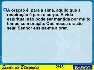 A oração é, para a alma, aquilo que a
respiração é para o corpo. A vida
espiritual não pode ser mantida por muito
tempo sem oração. Que nossa oração
seja: Senhor ensina-me a orar.




                       2/13
 