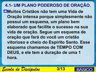 4.1- UM PLANO PODEROSO DE ORAÇÃO.
 Muitos Cristãos não tem uma Vida de
 Oração intensa porque simplesmente não
 possui um esquema, um plano bem
 elaborado que facilite o sucesso na sua
 vida de oração. Segue um esquema de
 oração que fará do você um cristão
 vitorioso e cheio do Espírito Santo. Esse
 esquema chamamos de TEMPO COM
 DEUS, e ele tem a duração de uma 1
 hora.

                        3/13
 