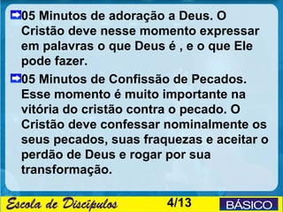 05 Minutos de adoração a Deus. O
Cristão deve nesse momento expressar
em palavras o que Deus é , e o que Ele
pode fazer.
05 Minutos de Confissão de Pecados.
Esse momento é muito importante na
vitória do cristão contra o pecado. O
Cristão deve confessar nominalmente os
seus pecados, suas fraquezas e aceitar o
perdão de Deus e rogar por sua
transformação.

                       4/13
 