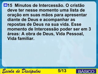15 Minutos de Intercessão. O cristão
deve ter nesse momento uma lista de
oração em suas mãos para apresentar
diante de Deus e acompanhar as
repostas de Deus na sua vida. Esse
momento de Intercessão poder ser em 3
áreas: A obra de Deus, Vida Pessoal,
Vida familiar.




                      5/13
 