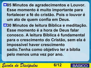 05 Minutos de agradecimentos e Louvor.
Esse momento é muito importante para
fortalecer a fé do cristão. Pois o louvor é
um ato de quem confia em Deus.
30 Minutos de leitura Bíblica e meditação.
Esse momento é a hora de Deus falar
conosco. A leitura Bíblica é fundamental
para o crescimento do Cristão, sem ela é
impossível haver crescimento
sadio.Tenha como objetivo ler a bíblia
pelo menos uma vez por ano.

                         6/12
 