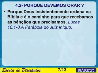 4.2- PORQUE DEVEMOS ORAR ?
• Porque Deus insistentemente ordena na
  Bíblia e é o caminho para que recebamos
  as bênçãos que precisamos. Lucas
  18:1-8.A Parábola do Juiz Iníquo.




                        7/13
 