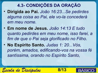 4.3- CONDIÇÕES DA ORAÇÃO
• Dirigida ao Pai. João 16:23...Se pedirdes
  alguma coisa ao Pai, ele vo-la concederá
  em meu nome.
• Em nome de Jesus. João 14:13 E tudo
  quanto pedirdes em meu nome, isso farei, a
  fim de que o Pai seja glorificado no Filho.
• No Espírito Santo. Judas 1: 20...Vós,
  porém, amados, edificando-vos na vossa fé
  santíssima, orando no Espírito Santo,


                           8/13
 