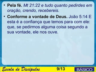 • Pela fé. Mt 21:22 e tudo quanto pedirdes em
  oração, crendo, recebereis.
• Conforme a vontade de Deus. João 5:14 E
  esta é a confiança que temos para com ele:
  que, se pedirmos alguma coisa segundo a
  sua vontade, ele nos ouve.




                           9/13
 
