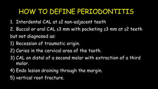 HOW TO DEFINE PERIODONTITIS
1. Interdental CAL at ≥2 non-adjacent teeth
2. Buccal or oral CAL ≥3 mm with pocketing ≥3 mm at ≥2 teeth
but not diagnosed as:
1) Recession of traumatic origin.
2) Caries in the cervical area of the tooth.
3) CAL on distal of a second molar with extraction of a third
molar.
4) Endo lesion draining through the margin.
5) vertical root fracture.
 