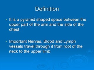 Definition
• It is a pyramid shaped space between the
upper part of the arm and the side of the
chest
• Important Nerves, Blood and Lymph
vessels travel through it from root of the
neck to the upper limb
 
