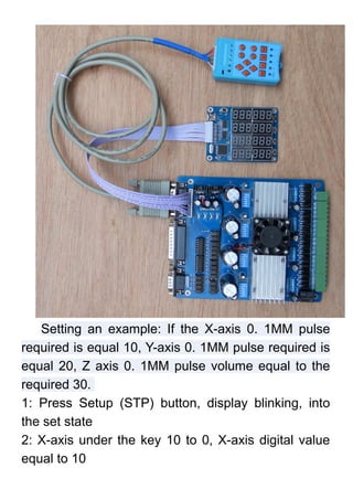 Setting an example: If the X-axis 0. 1MM pulse
required is equal 10, Y-axis 0. 1MM pulse required is
equal 20, Z axis 0. 1MM pulse volume equal to the
required 30.
1: Press Setup (STP) button, display blinking, into
the set state
2: X-axis under the key 10 to 0, X-axis digital value
equal to 10
 