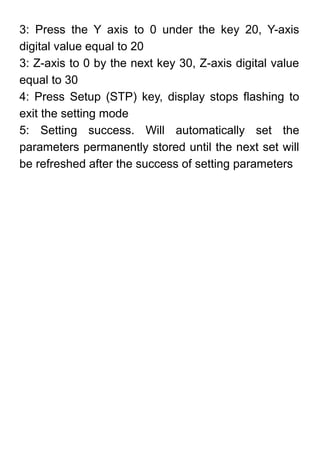 3: Press the Y axis to 0 under the key 20, Y-axis
digital value equal to 20
3: Z-axis to 0 by the next key 30, Z-axis digital value
equal to 30
4: Press Setup (STP) key, display stops flashing to
exit the setting mode
5: Setting success. Will automatically set the
parameters permanently stored until the next set will
be refreshed after the success of setting parameters
 