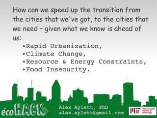 How can we speed up the transition from
the cities that we've got, to the cities that
we need – given what we know is ahead of
us:
    ● Rapid Urbanization,

    ● Climate Change, 

    ● Resource & Energy Constraints,

    ● Food Insecurity.




               Alex Aylett, PhD
               alex.aylett@gmail.com
 