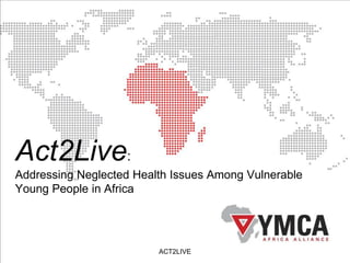 Act2Live:
Addressing Neglected Health Issues Among Vulnerable
Young People in Africa
ACT2LIVE
 