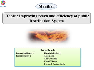 Manthan
Topic : Improving reach and efficiency of public
Distribution System
Team Details
Team co-ordinator : Kunal chakraborty
Team members : Anshu Negi
Amir Naushad
Vishal Vikram
Divyansh Pratap Singh
 