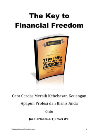 TheKeytoFinancialFreedom.com	
   1	
  
The Key to
Financial Freedom
	
  
Cara	
  Cerdas	
  Meraih	
  Kebebasan	
  Keuangan	
  
Apapun	
  Profesi	
  dan	
  Bisnis	
  Anda	
  
Oleh:	
  
Joe	
  Hartanto	
  &	
  Tju	
  Wei	
  Wei	
  
 