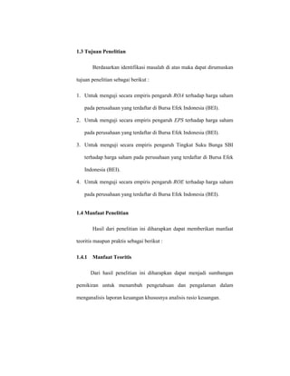 1.3 Tujuan Penelitian
Berdasarkan identifikasi masalah di atas maka dapat dirumuskan
tujuan penelitian sebagai berikut :
1. Untuk menguji secara empiris pengaruh ROA terhadap harga saham
pada perusahaan yang terdaftar di Bursa Efek Indonesia (BEI).
2. Untuk menguji secara empiris pengaruh EPS terhadap harga saham
pada perusahaan yang terdaftar di Bursa Efek Indonesia (BEI).
3. Untuk menguji secara empiris pengaruh Tingkat Suku Bunga SBI
terhadap harga saham pada perusahaan yang terdaftar di Bursa Efek
Indonesia (BEI).
4. Untuk menguji secara empiris pengaruh ROE terhadap harga saham
pada perusahaan yang terdaftar di Bursa Efek Indonesia (BEI).
1.4 Manfaat Penelitian
Hasil dari penelitian ini diharapkan dapat memberikan manfaat
teoritis maupun praktis sebagai berikut :
1.4.1 Manfaat Teoritis
Dari hasil penelitian ini diharapkan dapat menjadi sumbangan
pemikiran untuk menambah pengetahuan dan pengalaman dalam
menganalisis laporan keuangan khususnya analisis rasio keuangan.
 