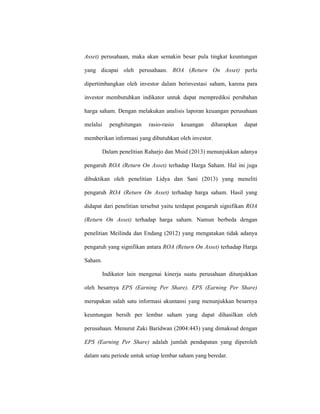 Asset) perusahaan, maka akan semakin besar pula tingkat keuntungan
yang dicapai oleh perusahaan. ROA (Return On Asset) perlu
dipertimbangkan oleh investor dalam berinvestasi saham, karena para
investor membutuhkan indikator untuk dapat memprediksi perubahan
harga saham. Dengan melakukan analisis laporan keuangan perusahaan
melalui penghitungan rasio-rasio keuangan diharapkan dapat
memberikan informasi yang dibutuhkan oleh investor.
Dalam penelitian Raharjo dan Muid (2013) menunjukkan adanya
pengaruh ROA (Return On Asset) terhadap Harga Saham. Hal ini juga
dibuktikan oleh penelitian Lidya dan Sani (2013) yang meneliti
pengaruh ROA (Return On Asset) terhadap harga saham. Hasil yang
didapat dari penelitian tersebut yaitu terdapat pengaruh signifikan ROA
(Return On Asset) terhadap harga saham. Namun berbeda dengan
penelitian Meilinda dan Endang (2012) yang mengatakan tidak adanya
pengaruh yang signifikan antara ROA (Return On Asset) terhadap Harga
Saham.
Indikator lain mengenai kinerja suatu perusahaan ditunjukkan
oleh besarnya EPS (Earning Per Share). EPS (Earning Per Share)
merupakan salah satu informasi akuntansi yang menunjukkan besarnya
keuntungan bersih per lembar saham yang dapat dihasilkan oleh
perusahaan. Menurut Zaki Baridwan (2004:443) yang dimaksud dengan
EPS (Earning Per Share) adalah jumlah pendapatan yang diperoleh
dalam satu periode untuk setiap lembar saham yang beredar.
 