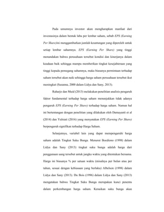 Pada umumnya investor akan mengharapkan manfaat dari
investasinya dalam bentuk laba per lembar saham, sebab EPS (Earning
Per Share)ini menggambarkan jumlah keuntungan yang diperoleh untuk
setiap lembar sahamnya. EPS (Earning Per Share) yang tinggi
menandakan bahwa perusahaan tersebut kondisi dan kinerjanya dalam
keadaan baik sehingga mampu memberikan tingkat kesejahteraan yang
tinggi kepada pemegang sahamnya, maka biasanya permintaan terhadap
saham tersebut akan naik sehingga harga saham perusahaan tersebut ikut
meningkat (Susanna, 2000 dalam Lidya dan Sany, 2013).
Raharjo dan Muid (2013) melakukan penelitian analisis pengaruh
faktor fundamental terhadap harga saham menunjukkan tidak adanya
pengaruh EPS (Earning Per Share) terhadap harga saham. Namun hal
ini bertentangan dengan penelitian yang dilakukan oleh Damayanti et al
(2014) dan Yulsiati (2016) yang menyatakan EPS (Earning Per Share)
berpengaruh signifikan terhadap Harga Saham.
Selanjutnya, variabel lain yang dapat mempengaruhi harga
saham adalah Tingkat Suku Bunga. Menurut Boediono (1998) dalam
Lidya dan Sany (2013) tingkat suku bunga adalah harga dari
penggunaan uang tersebut untuk jangka waktu yang ditentukan bersama.
Harga ini biasanya % per satuan waktu (misalnya per bulan atau per
tahun, sesuai dengan kebiasaan yang berlaku) Albelson (1998) dalam
Lidya dan Sany (2013). Du Bois (1996) dalam Lidya dan Sany (2013)
mengatakan bahwa Tingkat Suku Bunga merupakan kunci penentu
dalam perkembangan harga saham. Kenaikan suku bunga akan
 