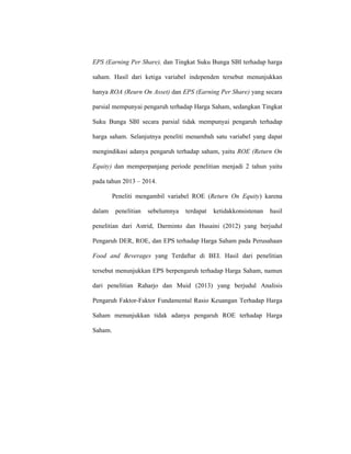 EPS (Earning Per Share), dan Tingkat Suku Bunga SBI terhadap harga
saham. Hasil dari ketiga variabel independen tersebut menunjukkan
hanya ROA (Reurn On Asset) dan EPS (Earning Per Share) yang secara
parsial mempunyai pengaruh terhadap Harga Saham, sedangkan Tingkat
Suku Bunga SBI secara parsial tidak mempunyai pengaruh terhadap
harga saham. Selanjutnya peneliti menambah satu variabel yang dapat
mengindikasi adanya pengaruh terhadap saham, yaitu ROE (Return On
Equity) dan memperpanjang periode penelitian menjadi 2 tahun yaitu
pada tahun 2013 – 2014.
Peneliti mengambil variabel ROE (Return On Equity) karena
dalam penelitian sebelumnya terdapat ketidakkonsistenan hasil
penelitian dari Astrid, Darminto dan Husaini (2012) yang berjudul
Pengaruh DER, ROE, dan EPS terhadap Harga Saham pada Perusahaan
Food and Beverages yang Terdaftar di BEI. Hasil dari penelitian
tersebut menunjukkan EPS berpengaruh terhadap Harga Saham, namun
dari penelitian Raharjo dan Muid (2013) yang berjudul Analisis
Pengaruh Faktor-Faktor Fundamental Rasio Keuangan Terhadap Harga
Saham menunjukkan tidak adanya pengaruh ROE terhadap Harga
Saham.
 