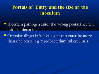 Portals of Entry and the size of the
inoculum
 If certain pathogen enter the wrong portal,they will
not be infectious.
 Occasionally,an infective agent can enter by more
than one portal.e.g.mycobacterium tuberculosis.
 
