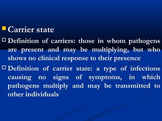  Carrier state
 Definition of carriers: those in whom pathogens
are present and may be multiplying, but who
shows no clinical response to their presence
 Definition of carrier state: a type of infections
causing no signs of symptoms, in which
pathogens multiply and may be transmitted to
other individuals
 