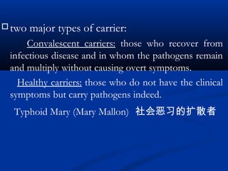  two major types of carrier:
Convalescent carriers: those who recover from
infectious disease and in whom the pathogens remain
and multiply without causing overt symptoms.
Healthy carriers: those who do not have the clinical
symptoms but carry pathogens indeed.
Typhoid Mary (Mary Mallon) 社会恶习的扩散者
 