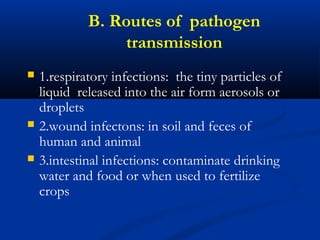B. Routes of pathogen
transmission
 1.respiratory infections: the tiny particles of
liquid released into the air form aerosols or
droplets
 2.wound infectons: in soil and feces of
human and animal
 3.intestinal infections: contaminate drinking
water and food or when used to fertilize
crops
 