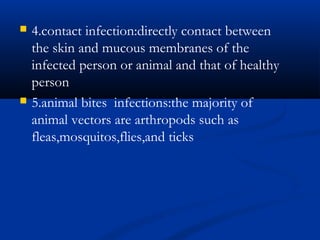  4.contact infection:directly contact between
the skin and mucous membranes of the
infected person or animal and that of healthy
person
 5.animal bites infections:the majority of
animal vectors are arthropods such as
fleas,mosquitos,flies,and ticks
 