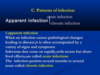 acute infection
chronic infection
C. Patterns of infection
Apparent infection
1.apparent infection
When an infection causes pathological changes
leading to disease,it is often accompanied by a
variety of signs and symptoms
Infectons that come on rapidly,with severe but short-
lived effects,are called acute infections
The infection persists several months to several
years called chronic infection
 