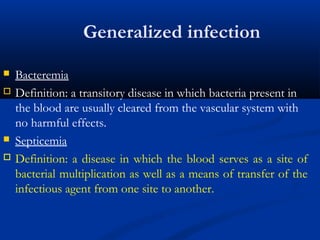 Generalized infection
 Bacteremia
 Definition: a transitory disease in which bacteria present in
the blood are usually cleared from the vascular system with
no harmful effects.
 Septicemia
 Definition: a disease in which the blood serves as a site of
bacterial multiplication as well as a means of transfer of the
infectious agent from one site to another.
 