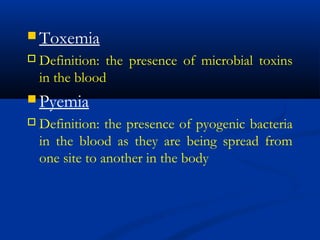  Toxemia
 Definition: the presence of microbial toxins
in the blood
 Pyemia
 Definition: the presence of pyogenic bacteria
in the blood as they are being spread from
one site to another in the body
 