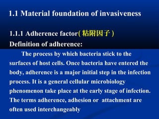 1.1 Material foundation of invasiveness
1.1.1 Adherence factor( 粘附因子 )
Definition of adherence:
The process by which bacteria stick to the
surfaces of host cells. Once bacteria have entered the
body, adherence is a major initial step in the infection
process. It is a general cellular microbiology
phenomenon take place at the early stage of infection.
The terms adherence, adhesion or attachment are
often used interchangeably
 