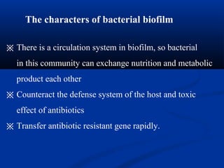 The characters of bacterial biofilm
※ There is a circulation system in biofilm, so bacterial
in this community can exchange nutrition and metabolic
product each other
※ Counteract the defense system of the host and toxic
effect of antibiotics
※ Transfer antibiotic resistant gene rapidly.
 