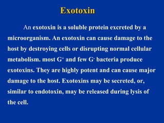 An exotoxin is a soluble protein excreted by a
microorganism. An exotoxin can cause damage to the
host by destroying cells or disrupting normal cellular
metabolism. most G+
and few G-
bacteria produce
exotoxins. They are highly potent and can cause major
damage to the host. Exotoxins may be secreted, or,
similar to endotoxin, may be released during lysis of
the cell.
ExotoxinExotoxin
 