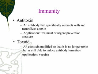 Immunity
• Antitoxin
– An antibody that specifically interacts with and
neutralizes a toxin
– Application: treatment or urgent prevention
measure
• Toxoid
– An exotoxin modified so that it is no longer toxic
but is still able to induce antibody formation
– Application: vaccine
 